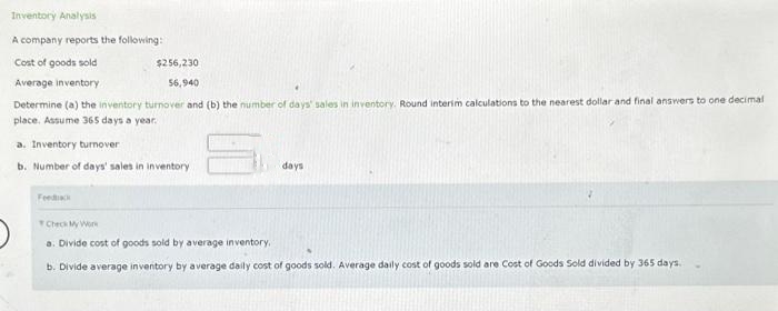 Inventory Analysis
A company reports the following:
Cost of goods sold
$256,230
Average inventory
56,940
Determine (a) the inventory turnover and (b) the number of days' sales in inventory. Round interim calculations to the nearest dollar and final answers to one decimal
place. Assume 365 days a year.
a. Inventory turnover
b. Number of days' sales in inventory
Feed
days
Check My Work
a. Divide cost of goods sold by average inventory.
b. Divide average inventory by average daily cost of goods sold. Average daily cost of goods sold are Cost of Goods Sold divided by 365 days.