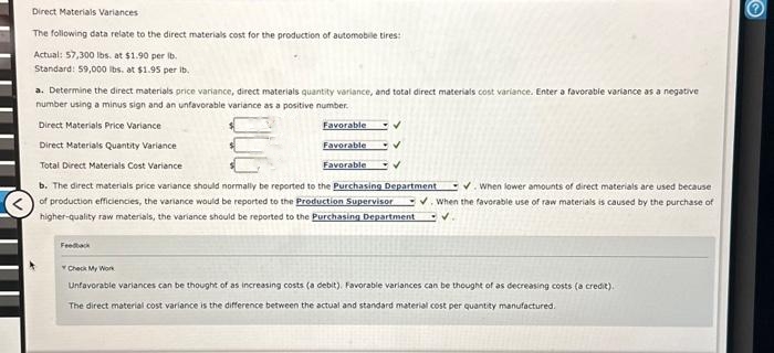 Direct Materials Variances
The following data relate to the direct materials cost for the production of automobile tires:
Actual: 57,300 lbs. at $1.90 per lb.
Standard: 59,000 lbs. at $1.95 per ib.
a. Determine the direct materials price variance, direct materials quantity variance, and total direct materials cost variance. Enter a favorable variance as a negative
number using a minus sign and an unfavorable variance as a positive number.
Direct Materials Price Variance
Direct Materials Quantity Variance
Total Direct Materials Cost Variance
006
Feedback
Favorable ✓
Favorable
✓
Favorable
b. The direct materials price variance should normally be reported to the Purchasing Department
of production efficiencies, the variance would be reported to the Production Supervisor
higher-quality raw materials, the variance should be reported to the Purchasing Department V.
✔. When lower amounts of direct materials are used because
V. When the favorable use of raw materials is caused by the purchase of
Check My Work
Unfavorable variances can be thought of as increasing costs (a debit). Favorable variances can be thought of as decreasing costs (a credit).
The direct material cost variance is the difference between the actual and standard material cost per quantity manufactured.