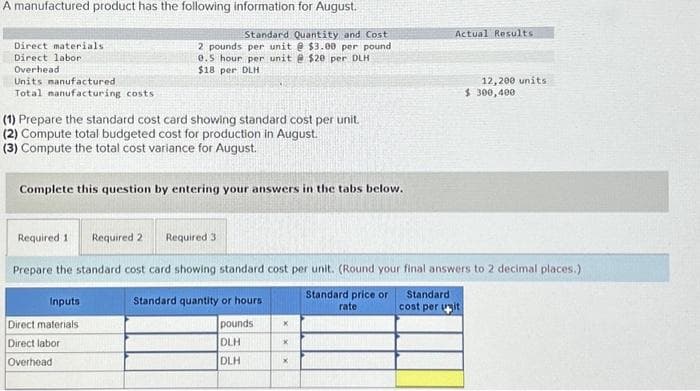 A manufactured product has the following information for August.
Standard Quantity and Cost
2 pounds per unit @ $3.00 per pound
0.5 hour per unit @ $20 per DLH
$18 per DLH
Direct materials
Direct labor
Overhead
Units manufactured
Total manufacturing costs
(1) Prepare the standard cost card showing standard cost per unit.
(2) Compute total budgeted cost for production in August.
(3) Compute the total cost variance for August.
Complete this question by entering your answers in the tabs below.
Required 11
Required 2 Required 3
Inputs
Direct materials
Direct labor
Overhead
Standard quantity or hours
pounds
DLH
DLH
Prepare the standard cost card showing standard cost per unit. (Round your final answers to 2 decimal places.)
Standard price or
rate
X
x
Actual Results
X
12,200 units
Standard
cost per unit
$ 300,400