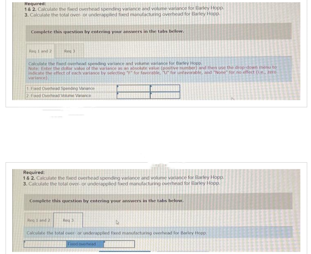 Required:
1 & 2. Calculate the fixed overhead spending variance and volume variance for Barley Hopp.
3. Calculate the total over- or underapplied fixed manufacturing overhead for Barley Hopp.
Complete this question by entering your answers in the tabs below.
Req 1 and 2
Req 3
Calculate the fixed overhead spending variance and volume variance for Barley Hopp.
Note: Enter the dollar value of the variance as an absolute value (positive number) and then use the drop-down menu to
indicate the effect of each variance by selecting "F" for favorable, "U" for unfavorable, and "None" for no effect (1.e., zero
variance).
1. Fixed Overhead Spending Variance
2. Fixed Overhead Volume Variance
Required:
1 & 2. Calculate the fixed overhead spending variance and volume variance for Barley Hopp.
3. Calculate the total over- or underapplied fixed manufacturing overhead for Barley Hopp.
Complete this question by entering your answers in the tabs below.
Req 1 and 2
Req 3
Calculate the total over- or underapplied fixed manufacturing overhead for Barley Hopp.
Fixed overhead