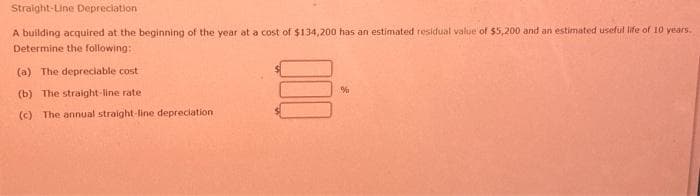 Straight-Line Depreciation
A building acquired at the beginning of the year at a cost of $134,200 has an estimated residual value of $5,200 and an estimated useful life of 10 years.
Determine the following:
(a) The depreciable cost
(b) The straight-line rate
(c) The annual straight-line depreciation.
S
%