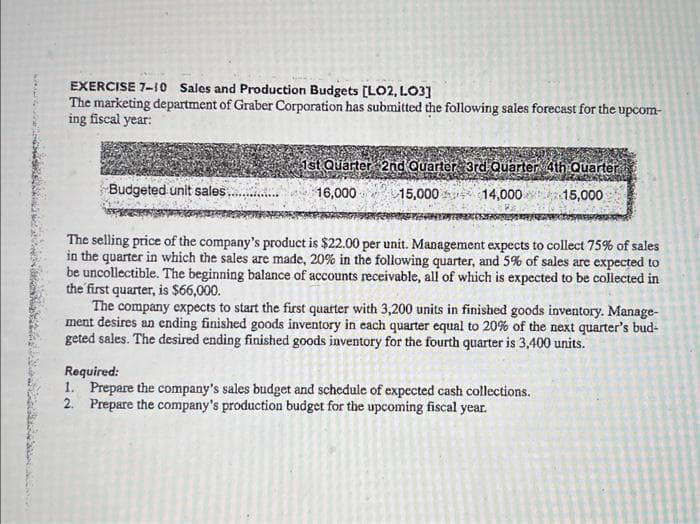 B
EXERCISE 7-10 Sales and Production Budgets [LO2, LO3]
The marketing department of Graber Corporation has submitted the following sales forecast for the upcom-
ing fiscal year:
Budgeted unit sales.
1st Quarter 2nd Quarter 3rd Quarter 4th Quarter
16,000
15,000
14,000
15,000
The selling price of the company's product is $22.00 per unit. Management expects to collect 75% of sales
in the quarter in which the sales are made, 20% in the following quarter, and 5% of sales are expected to
be uncollectible. The beginning balance of accounts receivable, all of which is expected to be collected in
the first quarter, is $66,000.
The company expects to start the first quarter with 3,200 units in finished goods inventory. Manage-
ment desires an ending finished goods inventory in each quarter equal to 20% of the next quarter's bud-
geted sales. The desired ending finished goods inventory for the fourth quarter is 3,400 units.
Required:
1. Prepare the company's sales budget and schedule of expected cash collections.
2. Prepare the company's production budget for the upcoming fiscal year.