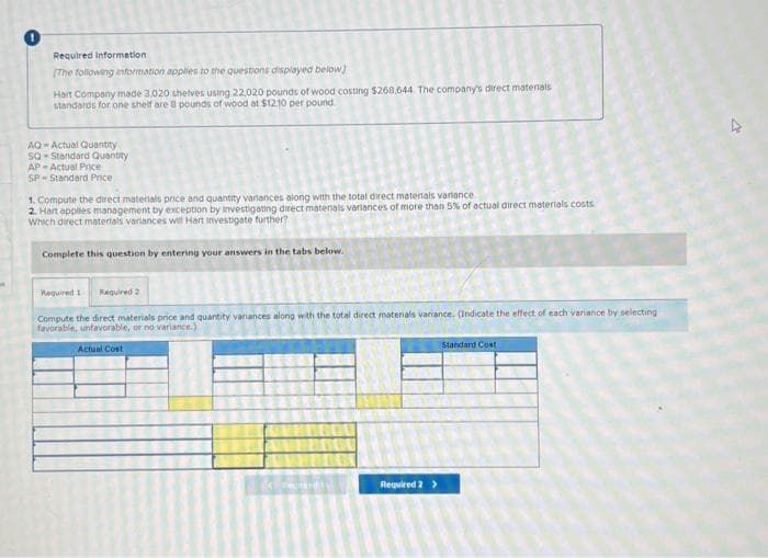 Required information
[The following information applies to the questions displayed below]
Hart Company made 3.020 shelves using 22,020 pounds of wood costing $268,644 The company's direct materials
standards for one shelf are 8 pounds of wood at $12.10 per pound
AQ-Actual Quantity
SQ-Standard Quantity
AP-Actual Price
SP- Standard Price
1. Compute the direct materials price and quantity variances along with the total direct materials variance.
2. Hart applies management by exception by investigating direct matenals variances of more than 5% of actual direct materials costs.
Which direct materials variances wel Hart Investigate further?
Complete this question by entering your answers in the tabs below.
Required 1 Required 2
Compute the direct materials price and quantity variances along with the total direct materials variance. (Indicate the effect of each variance by selecting
favorable, unfavorable, or no variance.)
Actual Cost
negards
Required 2 >
Standard Cost
s