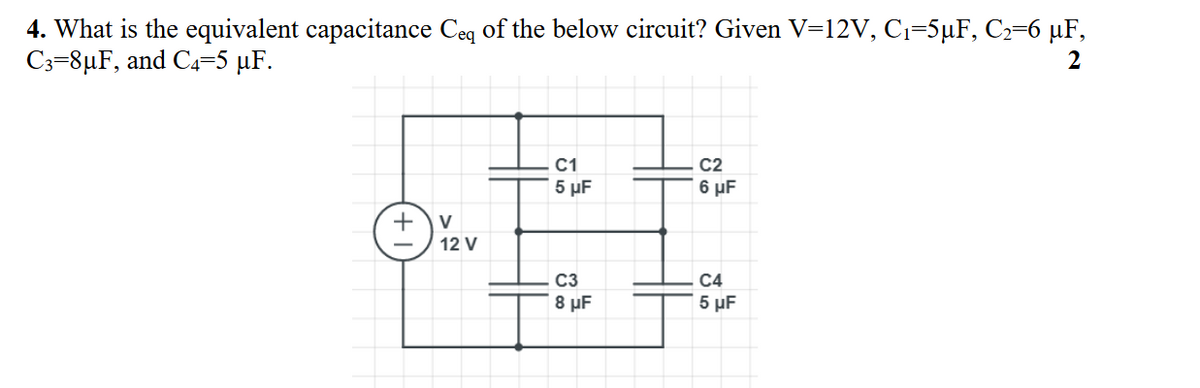 4. What is the equivalent capacitance Ceq of the below circuit? Given V=12V, C1=5µF, C2=6 µF,
C3=8µF, and C4=5 µF.
2
C1
5 µF
C2
6 µF
+
V
12 V
C3
C4
8 µF
5 µF
