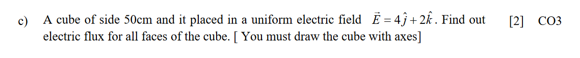 c)
A cube of side 50cm and it placed in a uniform electric field E = 4ĵ +2k . Find out
[2] CO3
electric flux for all faces of the cube. [ You must draw the cube with axes]
