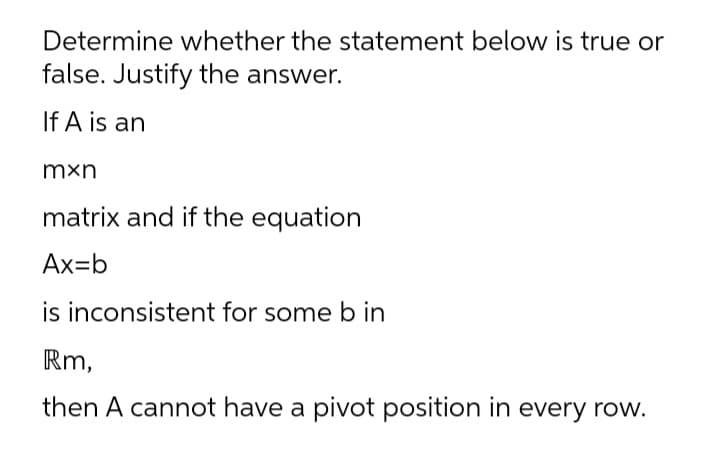 Determine whether the statement below is true or
false. Justify the answer.
If A is an
mxn
matrix and if the equation
Ax=b
is inconsistent for some b in
Rm,
then A cannot have a pivot position in every row.
