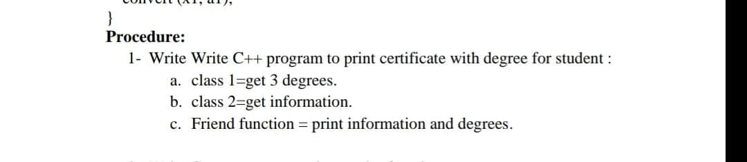 }
Procedure:
1- Write Write C++ program to print certificate with degree for student :
a. class 1-get 3 degrees.
b. class 2-get information.
c. Friend function = print information and degrees.