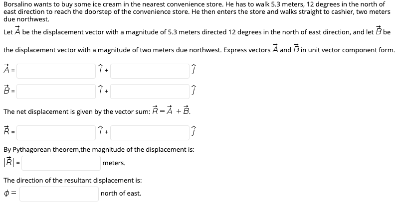 Borsalino wants to buy some ice cream in the nearest convenience store. He has to walk 5.3 meters, 12 degrees in the north of
east direction to reach the doorstep of the convenience store. He then enters the store and walks straight to cashier, two meters
due northwest.
B be
Let Á be the displacement vector with a magnitude of 5.3 meters directed 12 degrees in the north of east direction, and let
the displacement vector with a magnitude of two meters due northwest. Express vectors Á and B in unit vector component form.
À =
%3!
B =
The net displacement is given by the vector sum:
R=Å +B.
Ř =
By Pythagorean theorem, the magnitude of the displacement is:
meters.
