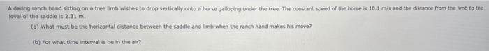 A daring ranch hand sitting on a tree limb wishes to drop vertically onto a horse galloping under the tree. The constant speed of the horse is 10.1 mis and the distance from the limb to the
level of the saddie is 2.31 m.
(6) What must be the horizontal distance between the saddle and limb when the ranch hand makes his move?
(b) For what time interval is be in the air?
