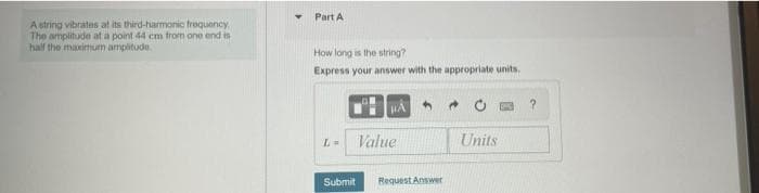 Part A
A string vibrates at its third-harmonic frequency
The amplitude at a point 44 cm from one end is
half the maximum amplitude.
How long is the string?
Express your answer with the appropriate units.
Value
Units
Submit
Request Answer
