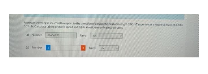 A proton traveling at 27.7 with respect to the direction of a magnetic field of strength 3.00 mT experiences a magnetic force of 8.63 x
10 N. Calculate (a) the proton's speed and (b) its kinetic energy in electron-voits.
(a) Number
386648.75
Units
(b) Number
Units
lev
