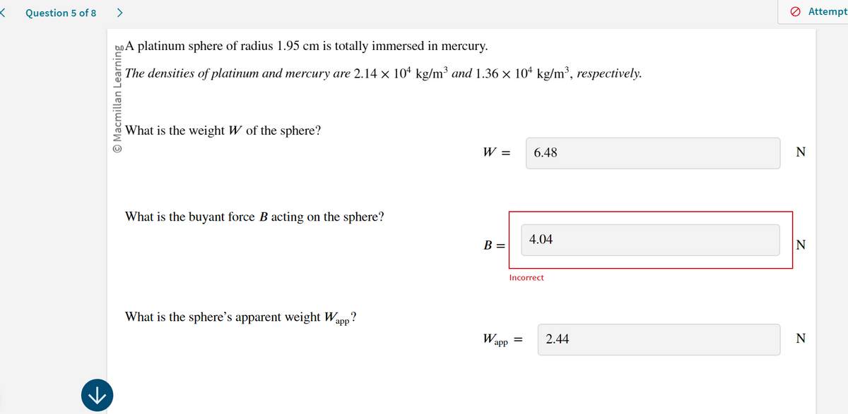 <
Question 5 of 8
>
A platinum sphere of radius 1.95 cm is totally immersed in mercury.
© Macmillan Learning
The densities of platinum and mercury are 2.14 x 10+ kg/m³ and 1.36 × 10 kg/m³, respectively.
What is the weight W of the sphere?
What is the buyant force B acting on the sphere?
W =
6.48
4.04
B =
N
What is the sphere's apparent weight Wapp?
Wapp
✓
Incorrect
=
2.44
N
N
Attempt