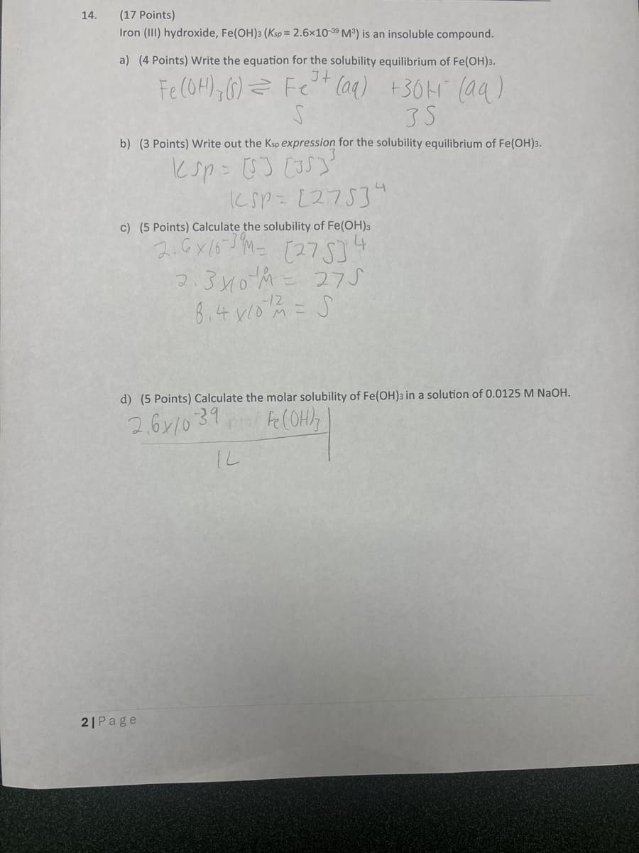 14.
(17 Points)
Iron (III) hydroxide, Fe(OH)3 (Ksp = 2.6x10-39 M³) is an insoluble compound.
a) (4 Points) Write the equation for the solubility equilibrium of Fe(OH)3.
Fe(OH), () = Fe+ (aq) +30 (aq)
S
35
b) (3 Points) Write out the Ksp expression for the solubility equilibrium of Fe(OH)3.
ksp = [5] [35]
KSP [275]"
c) (5 Points) Calculate the solubility of Fe(OH)3
2.6x16 (27534
2.3410M = 275
8.4 x 10 = S
-12
d) (5 Points) Calculate the molar solubility of Fe(OH)3 in a solution of 0.0125 M NaOH.
2.611039
Fe(OH)
2|Page
IL