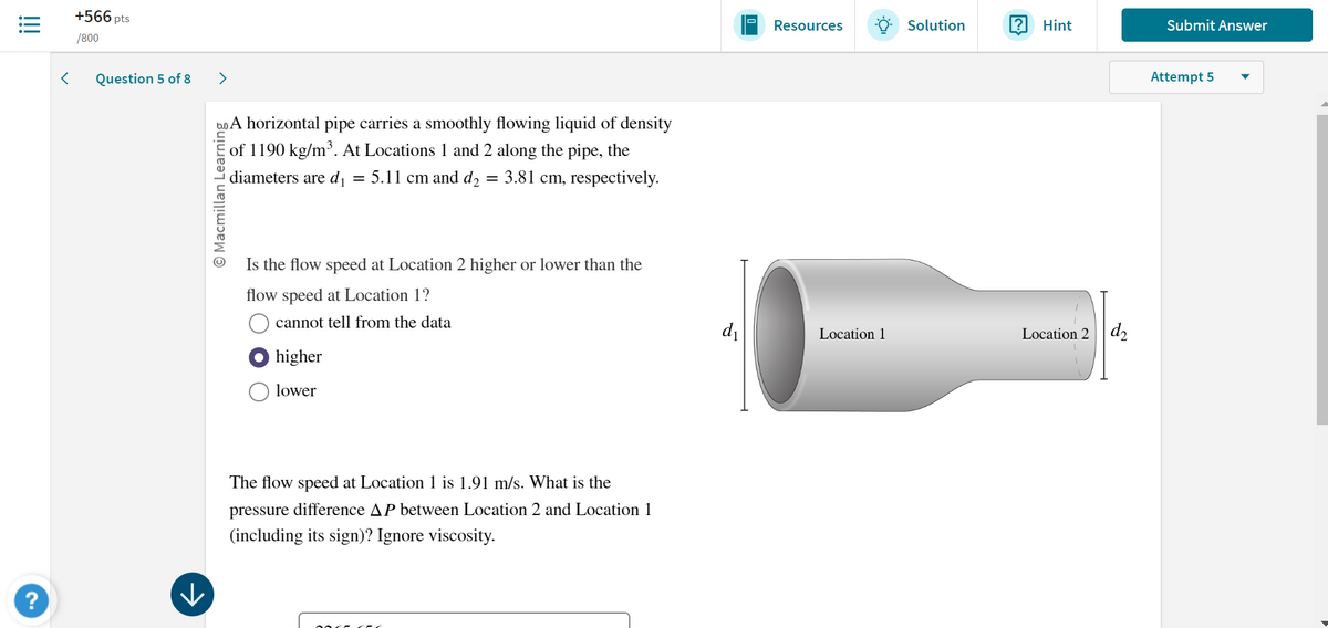 !!!
>
+566 pts
/800
Question 5 of 8
>
?
A horizontal pipe carries a smoothly flowing liquid of density
of 1190 kg/m³. At Locations 1 and 2 along the pipe, the
diameters are d₁ = 5.11 cm and d₂ = 3.81 cm, respectively.
© Macmillan Learning
→
Is the flow speed at Location 2 higher or lower than the
flow speed at Location 1?
cannot tell from the data
higher
lower
The flow speed at Location 1 is 1.91 m/s. What is the
pressure difference AP between Location 2 and Location 1
(including its sign)? Ignore viscosity.
O
Resources
Solution
?
Hint
Submit Answer
Attempt 5
d₁
Location 1
Location 2 d2