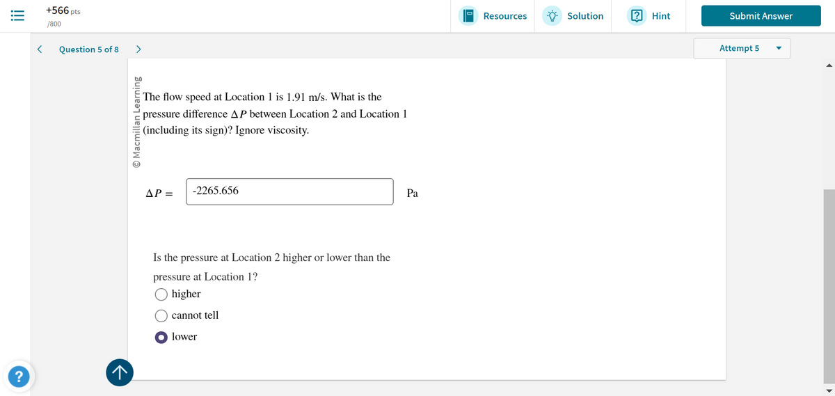 !!!
+566 pts
/800
Question 5 of 8
?
↑
>
Macmillan Learning
The flow speed at Location 1 is 1.91 m/s. What is the
pressure difference AP between Location 2 and Location 1
(including its sign)? Ignore viscosity.
AP =
-2265.656
Is the pressure at Location 2 higher or lower than the
pressure at Location 1?
higher
cannot tell
lower
Pa
Resources
Solution
? Hint
Submit Answer
Attempt 5