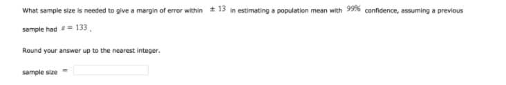 What sample size is needed to give a margin of error within + 13 in estimating a population mean with 99% confidence, assuming a previous
sample had = 133.
Round your answer up to the nearest integer.
sample size
