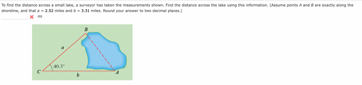 To find the distance across a small lake, a surveyor has taken the measurements shown. Find the distance across the lake using this information. (Assume points A and B are exactly along the
shoreline, and that a = 2.52 miles and b =
X mi
3.31 miles. Round your answer to two decimal places.)
В
a
40.3°
C
A
b
