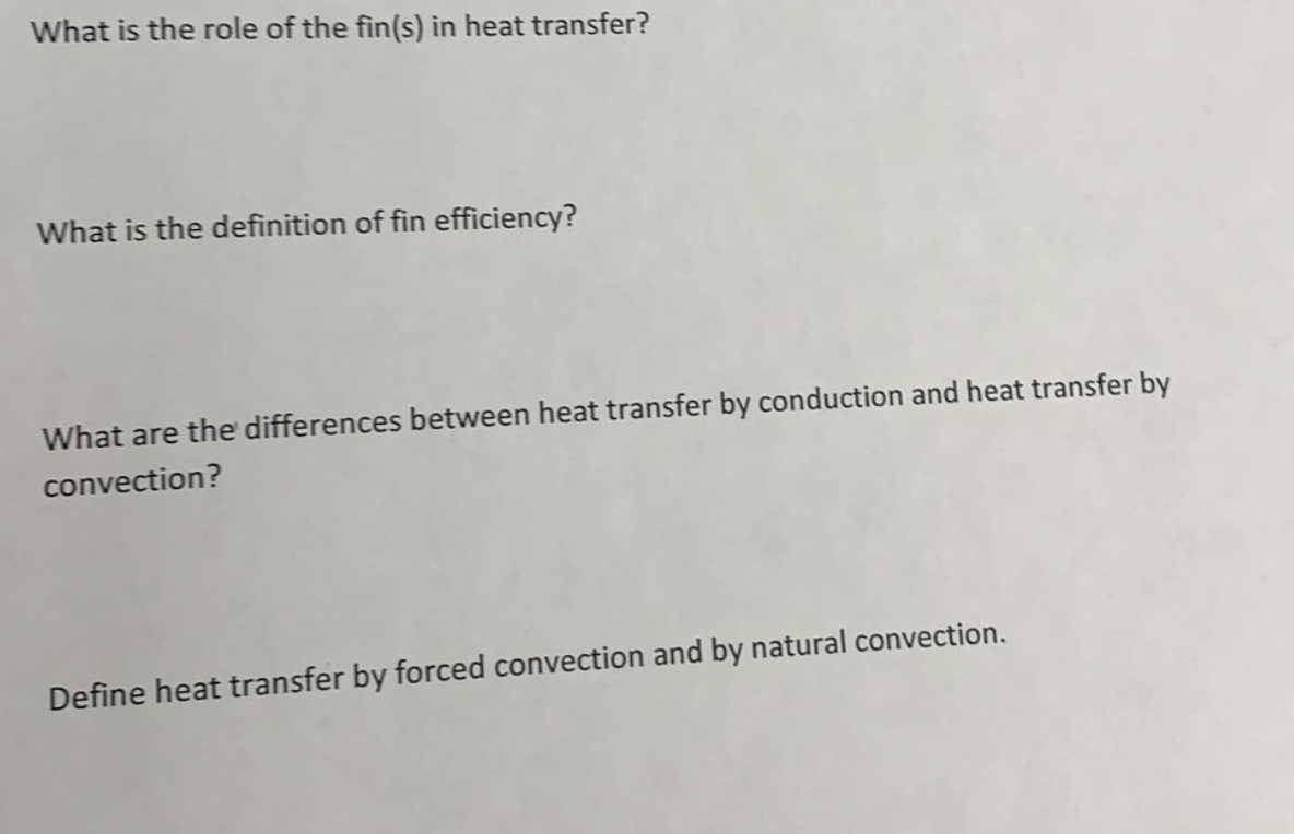 What is the role of the fin(s) in heat transfer?
What is the definition of fin efficiency?
What are the differences between heat transfer by conduction and heat transfer by
convection?
Define heat transfer by forced convection and by natural convection.