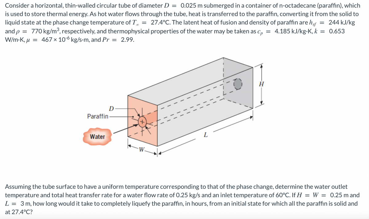 Consider a horizontal, thin-walled circular tube of diameter D = 0.025 m submerged in a container of n-octadecane (paraffin), which
is used to store thermal energy. As hot water flows through the tube, heat is transferred to the paraffin, converting it from the solid to
liquid state at the phase change temperature of To 27.4°C. The latent heat of fusion and density of paraffin are hof = 244 kJ/kg
and p 770 kg/m³, respectively, and thermophysical properties of the water may be taken as Cp = 4.185 kJ/kg-K, k = 0.653
W/m.K, μ = 467 x 10-6 kg/s-m, and Pr = 2.99.
=
Paraffin
Water
D
=
+
1
L
1
1
H
Assuming the tube surface to have a uniform temperature corresponding to that of the phase change, determine the water outlet
temperature and total heat transfer rate for a water flow rate of 0.25 kg/s and an inlet temperature of 60°C. If H = W = 0.25 m and
L = 3 m, how long would it take to completely liquefy the paraffin, in hours, from an initial state for which all the paraffin is solid and
at 27.4°C?