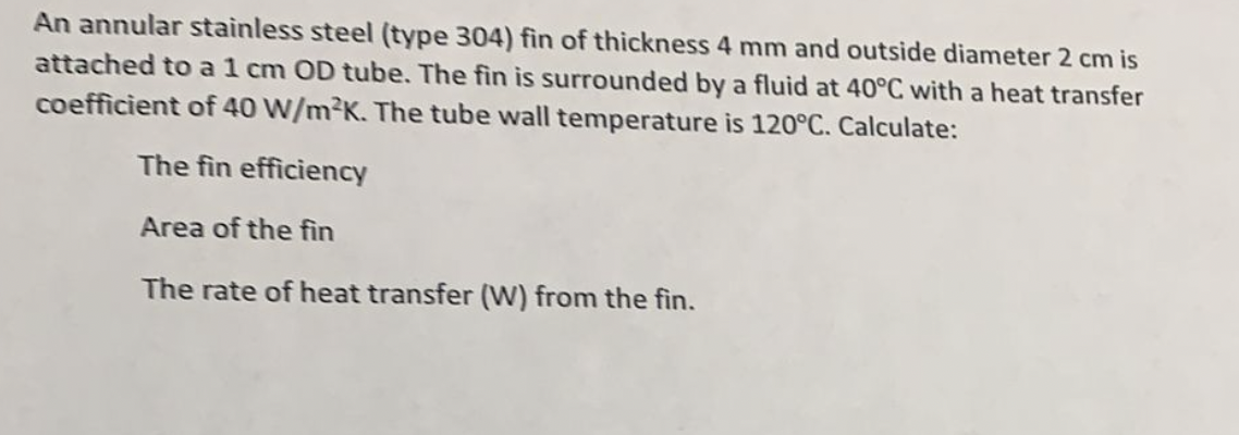 An annular stainless steel (type 304) fin of thickness 4 mm and outside diameter 2 cm is
attached to a 1 cm OD tube. The fin is surrounded by a fluid at 40°C with a heat transfer
coefficient of 40 W/m2K. The tube wall temperature is 120°C. Calculate:
The fin efficiency
Area of the fin
The rate of heat transfer (W) from the fin.