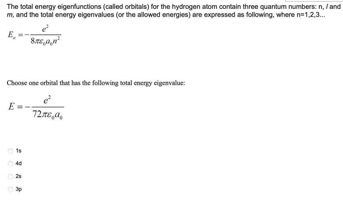 The total energy eigenfunctions (called orbitals) for the hydrogen atom contain three quantum numbers: n, / and
m, and the total energy eigenvalues (or the allowed energies) are expressed as following, where n=1,2,3...
E₂
==
e²
8Ãε¸Ã¸n²
n
Choose one orbital that has the following total energy eigenvalue:
e²
E
72 περιο
OOO
O
1s
4d
2s
3p