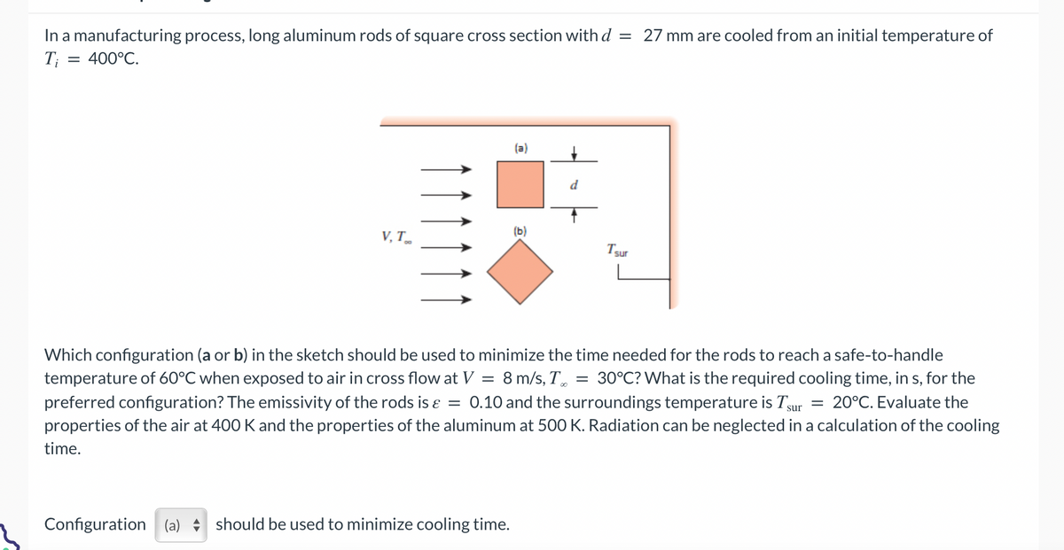 In a manufacturing process, long aluminum rods of square cross section with d = 27 mm are cooled from an initial temperature of
Ti = 400°C.
V, T
(a)
Configuration (a) should be used to minimize cooling time.
(b)
d
Which configuration (a or b) in the sketch should be used to minimize the time needed for the rods to reach a safe-to-handle
temperature of 60°C when exposed to air in cross flow at V = 8 m/s, T 30°C? What is the required cooling time, in s, for the
preferred configuration? The emissivity of the rods is & = 0.10 and the surroundings temperature is Tsur = 20°C. Evaluate the
properties of the air at 400 K and the properties of the aluminum at 500 K. Radiation can be neglected in a calculation of the cooling
time.
I sur
=