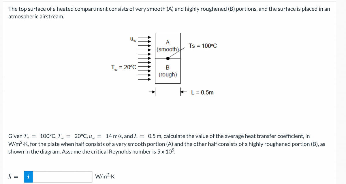 The top surface of a heated compartment consists of very smooth (A) and highly roughened (B) portions, and the surface is placed in an
atmospheric airstream.
h =
U
To = 20°C
W/m².K
A
(smooth)
B
(rough)
Ts = 100°C
Given Ts = 100°C, T = 20°C, u =
14 m/s, and L = 0.5 m, calculate the value of the average heat transfer coefficient, in
W/m².K, for the plate when half consists of a very smooth portion (A) and the other half consists of a highly roughened portion (B), as
shown in the diagram. Assume the critical Reynolds number is 5 x 105.
L = 0.5m