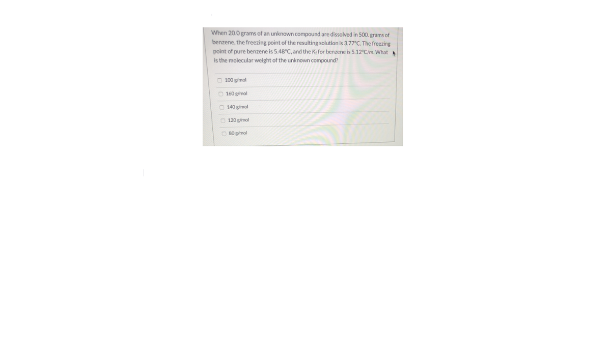 When 20.0 grams of an unknown compound are dissolved in 500. grams of
benzene, the freezing point of the resulting solution is 3.77°C. The freezing
point of pure benzene is 5.48°C, and the K, for benzene is 5.12°C/m. What
is the molecular weight of the unknown compound?
O 100 g/mol
O 160 g/mol
O 140 g/mol
O 120 g/mol
O 80 g/mol
