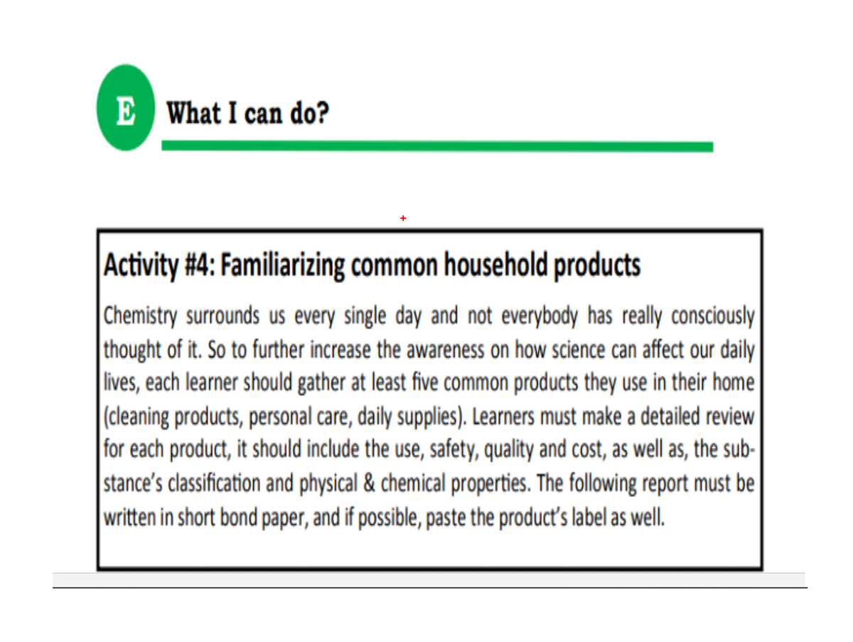 E What I can do?
Activity #4: Familiarizing common household products
|Chemistry surrounds us every single day and not everybody has really consciously
thought of it. So to further increase the awareness on how science can affect our daily
lives, each learner should gather at least five common products they use in their home
|(cleaning products, personal care, daily supplies). Learners must make a detailed review
for each product, it should include the use, safety, quality and cost, as well as, the sub-
stance's classification and physical & chemical properties. The following report must be
written in short bond paper, and if possible, paste the product's label as well.
