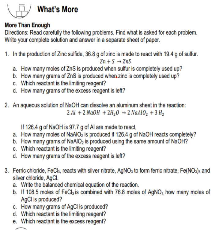 What's More
More Than Enough
Directions: Read carefully the following problems. Find what is asked for each problem.
Write your complete solution and answer in a separate sheet of paper.
1. In the production of Zinc sulfide, 36.8 g of zinc is made to react with 19.4 g of sulfur.
Zn +S → ZnS
a. How many moles of ZnS is produced when sulfur is completely used up?
b. How many grams of ZnS is produced when zinc is completely used up?
c. Which reactant is the limiting reagent?
d. How many grams of the excess reagent is left?
2. An aqueous solution of NaOH can dissolve an aluminum sheet in the reaction:
2 Al + 2 NaOH + 2H20 → 2 NaAl02 +3 H2
If 126.4 g of NaOH is 97.7 g of Al are made to react,
a. How many moles of NaAIO2 is produced if 126.4 g of NaOH reacts completely?
b. How many grams of NaAIO2 is produced using the same amount of NaÕH?
c. Which reactant is the limiting reagent?
d. How many grams of the excess reagent is left?
3. Ferric chloride, FeCl3, reacts with silver nitrate, AGNO3 to form ferric nitrate, Fe(NO3)3 and
silver chloride, AgCl.
a. Write the balanced chemical equation of the reaction.
b. If 108.5 moles of FeCl, is combined with 76.8 moles of AgNO3, how many moles of
AgCl is produced?
c. How many grams of AgCl is produced?
d. Which reactant is the limiting reagent?
e. Which reactant is the excess reagent?
