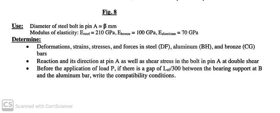 Fig. 8
Use: Diameter of steel bolt in pin A = B mm
Modulus of elasticity: Etel = 210 GPa, Eronze = 100 GPa, Eatuminum = 70 GPa
Determine:
Deformations, strains, stresses, and forces in steel (DF), aluminum (BH), and bronze (CG)
bars
Reaction and its direction at pin A as well as shear stress in the bolt in pin A at double shear
Before the application of load P, if there is a gap of Lal/300 between the bearing support at B
and the aluminum bar, write the compatibility conditions.
CS Scanned with CamScanner
