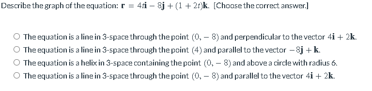 Describe the graph of the equation: r =
4ti – 8j + (1 + 2t)k. [Choose the correct answer.]
The equation is a line in 3-space through the point (0, – 8) and perpendicular to the vector 4i + 2k.
The equation is a line in 3-space through the point (4) and parallel to the vector - 8j + k.
The equation is a helix in 3-space containing the point (0, – 8) and above a circle with radius 6.
The equation is a line in 3-space through the point (0, – 8) and parallel to the vector 4i + 2k.
