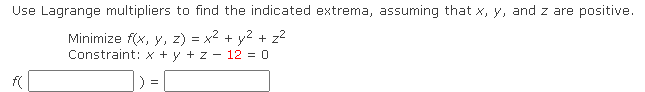 Use Lagrange multipliers to find the indicated extrema, assuming that x, y, and z are positive.
Minimize f(x, y, z) = x2 + y2 + z2
Constraint: x + y + z - 12 = 0
) =
