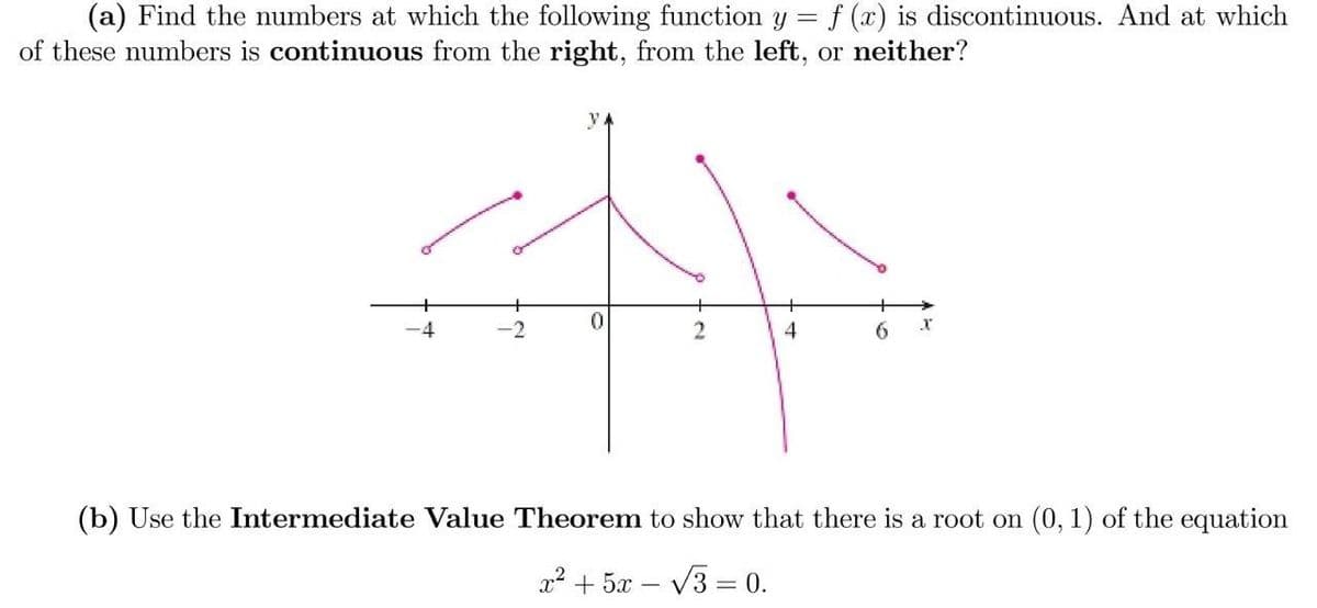 (a) Find the numbers at which the following function y =
of these numbers is continuous from the right, from the left, or neither?
f (x) is discontinuous. And at which
y 4
-4
-2
2
4
6
(b) Use the Intermediate Value Theorem to show that there is a root on (0, 1) of the equation
x2 + 5x
V3 = 0.
