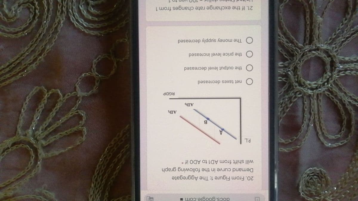 docs.google.com
20. From Figure 1: The Aggregate
Demand curve in the following graph
will shift from AD1 to ADO if *
B.
AD1
RGDP
net taxes decreased
the output level decreased
the price level increased
The money supply decreased
21. If the exchange rate changes from 1
