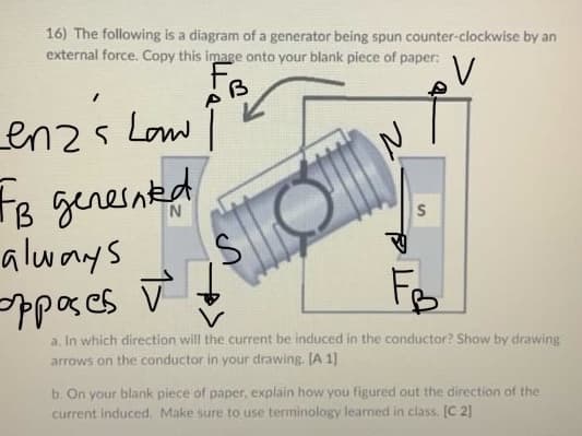 16) The following is a diagram of a generator being spun counter-clockwise by an
external force. Copy this image onto your blank piece of paper:
FB
enz's Law
FB generated
always
opposes
I
2
S
V
FB
a. In which direction will the current be induced in the conductor? Show by drawing
arrows on the conductor in your drawing. [A1]
b. On your blank piece of paper, explain how you figured out the direction of the
current induced. Make sure to use terminology learned in class. [C 21