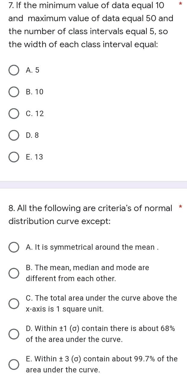 7. If the minimum value of data equal 10
and maximum value of data equal 50 and
the number of class intervals equal 5, so
the width of each class interval equal:
A. 5
B. 10
C. 12
D. 8
O E. 13
8. All the following are criteria's of normal
distribution curve except:
A. It is symmetrical around the mean .
B. The mean, median and mode are
different from each other.
C. The total area under the curve above the
x-axis is 1 square unit.
D. Within +1 (0) contain there is about 68%
of the area under the curve.
E. Within ± 3 (o) contain about 99.7% of the
area under the curve.
O