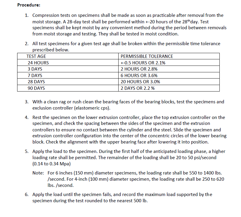 Procedure:
1. Compression tests on specimens shall be made as soon as practicable after removal from the
moist storage. A 28-day test shall be performed within +-20 hours of the 28thday. Test
specimens shall be kept moist by any convenient method during the period between removals
from moist storage and testing. They shall be tested in moist condition.
2. All test specimens for a given test age shall be broken within the permissible time tolerance
prescribed below.
TEST AGE
PERMISSIBLE TOLERANCE
24 HOURS
+-0.5 HOURS OR 2.1%
3 DAYS
2 HOURS OR 2.8%
7 DAYS
6 HOURS OR 3.6%
28 DAYS
20 HOURS OR 3.0%
90 DAYS
2 DAYS OR 2.2 %
3. With a clean rag or rush clean the bearing faces of the bearing blocks, test the specimens and
exclusion controller (elastomeric cps).
4. Rest the specimen on the lower extrusion controller, place the top extrusion controller on the
specimen, and check the spacing between the sides of the specimen and the extrusion
controllers to ensure no contact between the cylinder and the steel. Slide the specimen and
extrusion controller configuration into the center of the concentric circles of the lower bearing
block. Check the alignment with the upper bearing face after lowering it into position.
5. Apply the load to the specimen. During the first half of the anticipated loading phase, a higher
loading rate shall be permitted. The remainder of the loading shall be 20 to 50 psi/second
(0.14 to 0.34 Mpa)
Note: For 6 inches (150 mm) diameter specimens, the loading rate shall be 550 to 1400 lbs.
/second. For 4-inch (100 mm) diameter specimen, the loading rate shall be 250 to 620
Ibs. /second.
6. Apply the load until the specimen fails, and record the maximum load supported by the
specimen during the test rounded to the nearest 500 lb.
