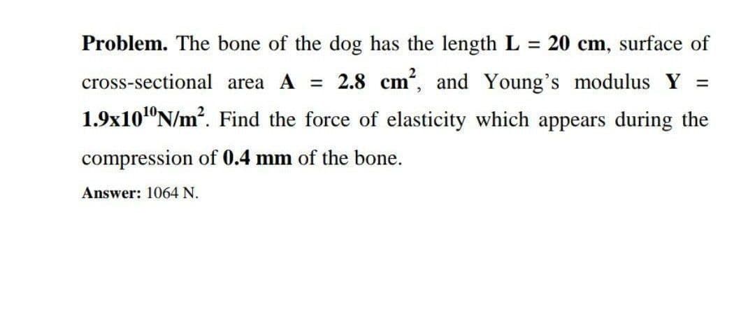 Problem. The bone of the dog has the length L = 20 cm, surface of
%3D
cross-sectional area A = 2.8 cm, and Young's modulus Y =
1.9x101°N/m?. Find the force of elasticity which appears during the
compression of 0.4 mm of the bone.
Answer: 1064 N.
