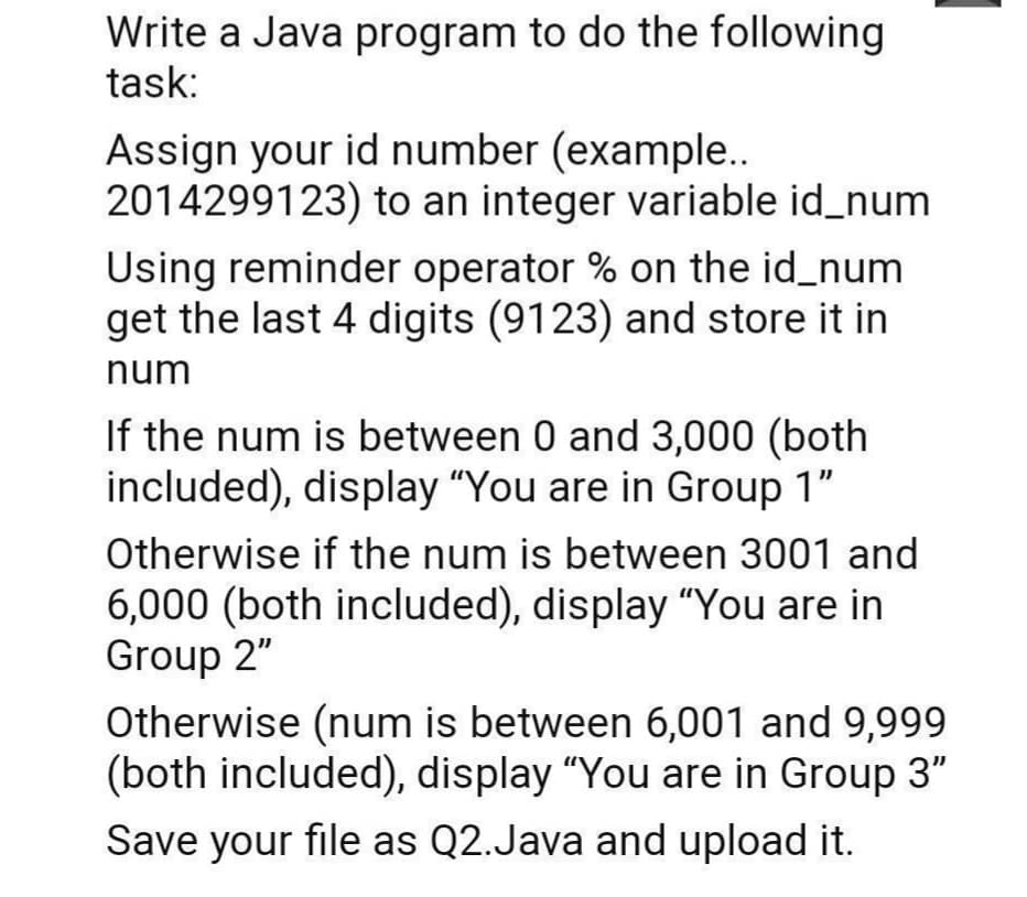 Write a Java program to do the following
task:
Assign your id number (example..
2014299123) to an integer variable id_num
Using reminder operator % on the id_num
get the last 4 digits (9123) and store it in
num
If the num is between 0 and 3,000 (both
included), display "You are in Group 1"
Otherwise if the num is between 3001 and
6,000 (both included), display "You are in
Group 2"
Otherwise (num is between 6,001 and 9,999
(both included), display "You are in Group 3"
Save your file as Q2.Java and upload it.
