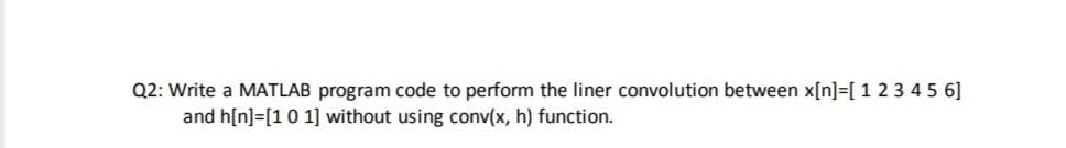 Q2: Write a MATLAB program code to perform the liner convolution between x[n]=[ 1 2 3 4 5 6]
and h[n]=[10 1] without using conv(x, h) function.
