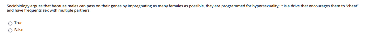 Sociobiology argues that because males can pass on their genes by impregnating as many females as possible, they are programmed for hypersexuality; it is a drive that encourages them to "cheat"
and have frequents sex with multiple partners.
True
O False
