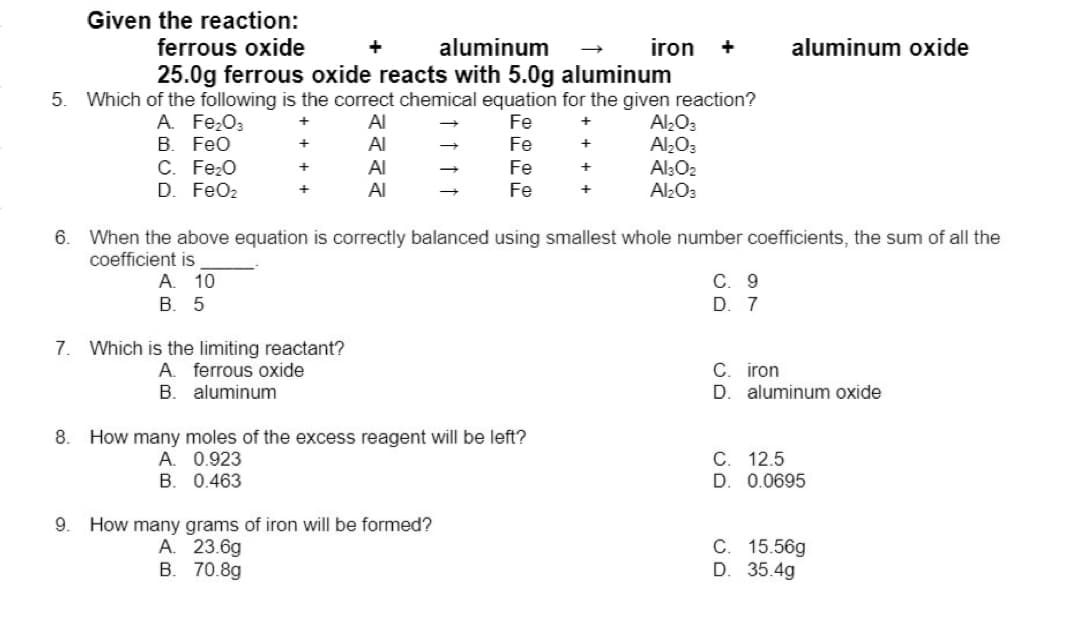 Given the reaction:
ferrous oxide
aluminum
25.0g ferrous oxide reacts with 5.0g aluminum
5. Which of the following is the correct chemical equation for the given reaction?
A. Fe₂O3
Al
Fe
+
B. FeO
Al
Fe
+
Fe
+
Fe
+
6.
8.
C. Fe₂O
D. FeO₂
9.
7. Which is the limiting reactant?
A ferrous oxide
B. aluminum
+
+
+
A.
B.
Al
Al
How many moles of the excess reagent will be left?
0.923
0.463
When the above equation is correctly balanced using smallest whole number coefficients, the sum of all the
coefficient is
A. 10
B. 5
iron +
How many grams of iron will be formed?
A. 23.6g
B. 70.8g
Al₂O3
Al₂O3
Al3O2
Al₂O3
aluminum oxide
C. 9
D. 7
с.
iron
D. aluminum oxide
C. 12.5
D. 0.0695
C. 15.56g
D. 35.4g