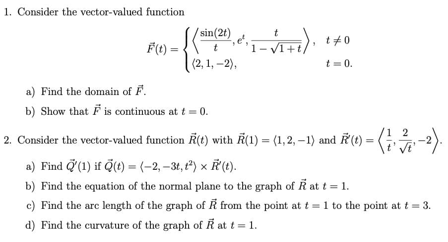 1. Consider the vector-valued function
F(t) =
sin(2t)
t
(2, 1, -2),
a) Find the domain of F.
b) Show that F is continuous at t = 0.
;
et,
t
1-√1+t,
t #0
t = 0.
= (1/2/3/17, -2).
2. Consider the vector-valued function R(t) with R(1) = (1,2,−1) and R (t) = (1
a) Find '(1) if (t) = (-2, -3t, t²) × R'(t).
b) Find the equation of the normal plane to the graph of Ả at t = 1.
c) Find the arc length of the graph of R from the point at t = 1 to the point at t = 3.
d) Find the curvature of the graph of R at t = 1.