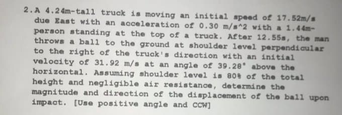 2.A 4.24m-tall truck is moving an initial speed of 17.52m/s
due East with an acceleration of 0.30 m/s^2 with a 1.44m-
person standing at the top of a truck. After 12.55s, the man
throws a ball to the ground at shoulder level perpendicular
to the right of the truck's direction with an initial
velocity of 31.92 m/s at an angle of 39.28 above the
horizontal. Assuming shoulder level is 80% of the total
height and negligible air resistance, determine the
magnitude and direction of the displacement of the ball upon
impact. [Use positive angle and CCW]