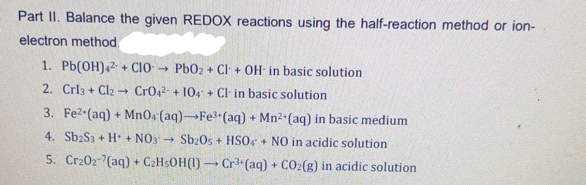 Part II. Balance the given REDOX reactions using the half-reaction method or ion-
electron method.
1. Pb(OH)42+CIO → PbO2 + Cl + OH in basic solution
-
2. Crl3 + Cl2 → CrO42- + 104 + Cl in basic solution
3. Fe2+ (aq) + MnO4 (aq) Fe³+ (aq) + Mn²+ (aq) in basic medium
4. Sb2S3 + H+ + NO3
Sb2O5 + HSO4 + NO in acidic solution
Cr202-7(aq) + C₂H5OH(1)→ Cr³+ (aq) + CO₂(g) in acidic solution
5.
-