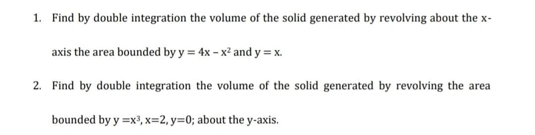 1. Find by double integration the volume of the solid generated by revolving about the x-
axis the area bounded by y = 4x - x² and y = x.
2. Find by double integration the volume of the solid generated by revolving the area
bounded by y=x³, x=2, y=0; about the y-axis.