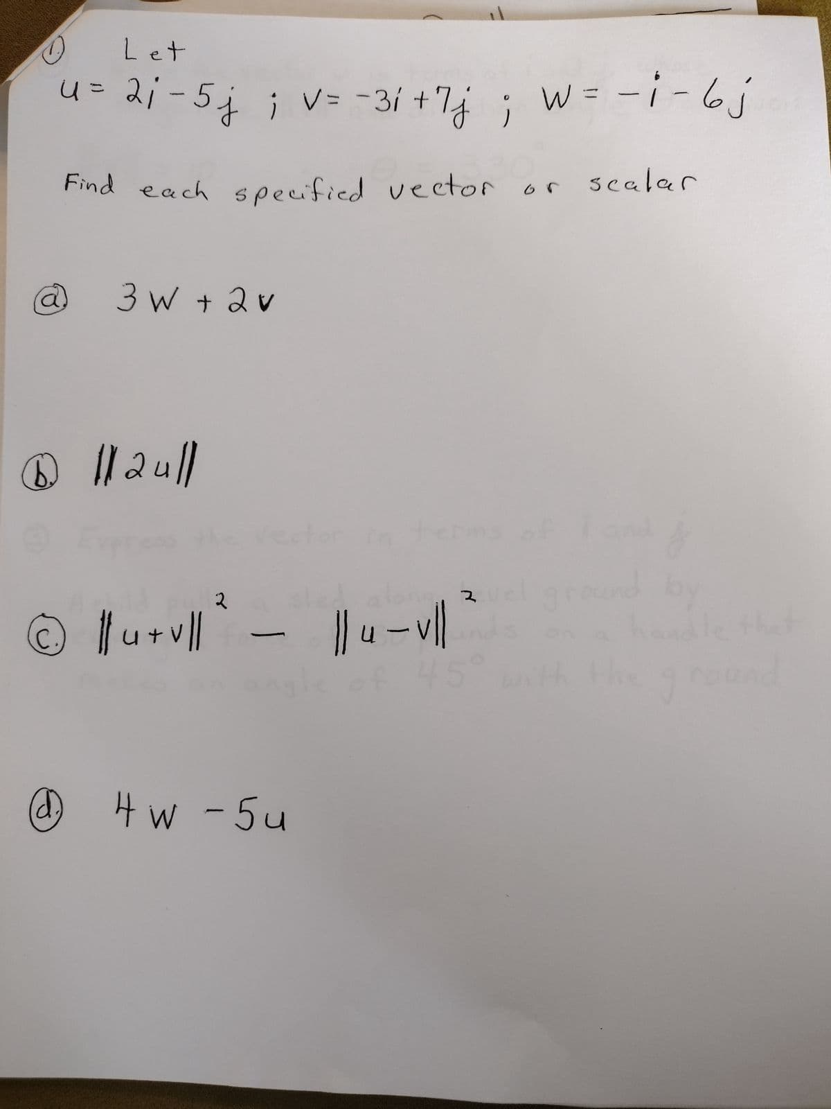 4
Let
V
u= 2₁-5j; v = -31 + 7j; w = -i - 6 j
Find each
1 112u||
©
specified vector or scalar
specified vector
3W + 2 v
2
2
|| u + vl|| ` - || 4 - vll
45
@ 4w -5u
K