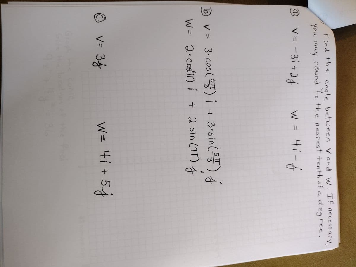 (a)
Find the angle between V and W. If necessary,
you may round to the nearest tenth of a degree,
Ⓒ
W
V = -3i+2j w = 4₁-j
b) v = 3· cos (5) i + 3.sin (55) j
W =
2 · costT) i + 2 sin (TT)
v=3j
J
W= 4i + 5 j