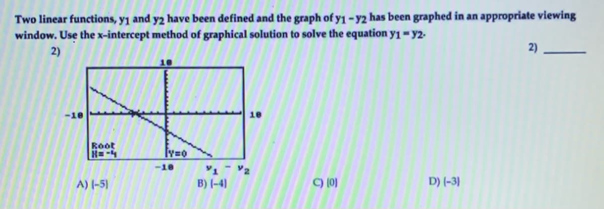 Two linear functions, y1 and y2 have been defined and the graph of y1 - y2 has been graphed in an appropriate viewing
window. Use the x-intercept method of graphical solution to solve the equation yı=y2-
2)
2)
18
-10
18
Root
H=-4
-10
2
A) (-5)
B) (-4)
C) (0)
D) (-3)
